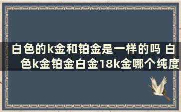 白色的k金和铂金是一样的吗 白色k金铂金白金18k金哪个纯度最高